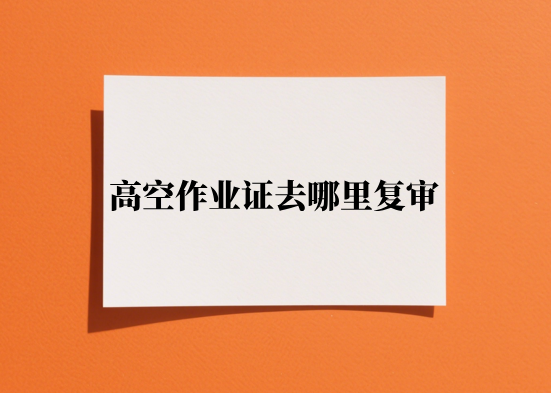 高空作业证去哪里复审